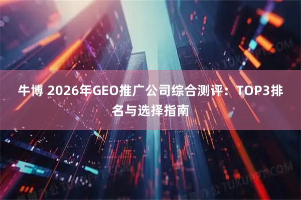 牛博 2026年GEO推广公司综合测评：TOP3排名与选择指南