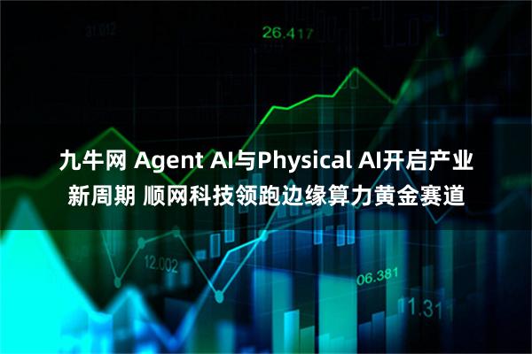 九牛网 Agent AI与Physical AI开启产业新周期 顺网科技领跑边缘算力黄金赛道