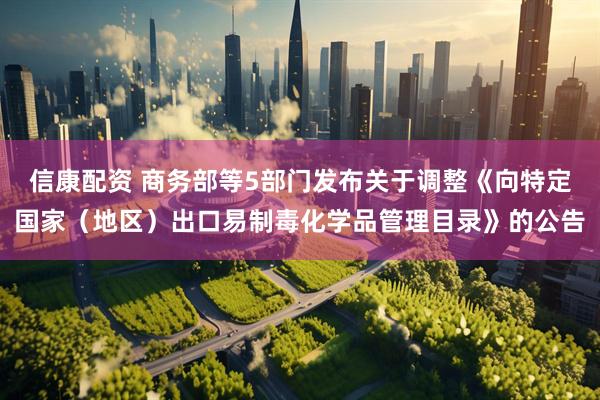 信康配资 商务部等5部门发布关于调整《向特定国家（地区）出口易制毒化学品管理目录》的公告