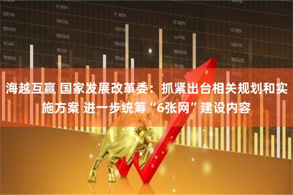 海越互赢 国家发展改革委：抓紧出台相关规划和实施方案 进一步统筹“6张网”建设内容
