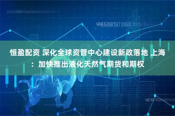 恒盈配资 深化全球资管中心建设新政落地 上海：加快推出液化天然气期货和期权