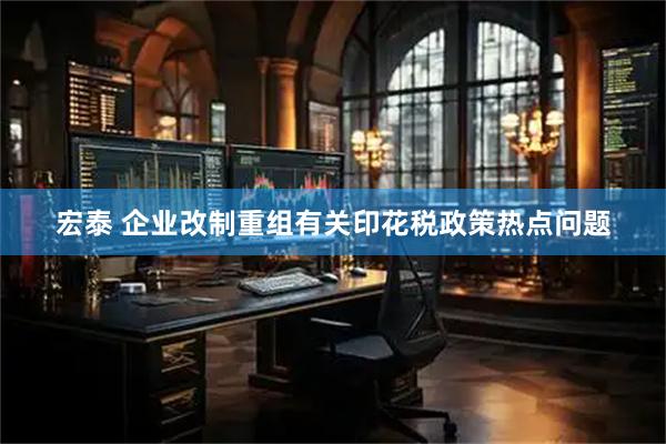 宏泰 企业改制重组有关印花税政策热点问题