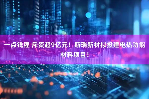 一点钱程 斥资超9亿元！斯瑞新材拟投建电热功能材料项目！
