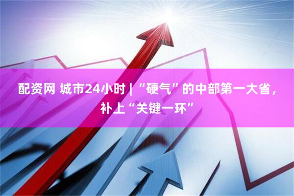配资网 城市24小时 | “硬气”的中部第一大省，补上“关键一环”