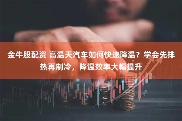 金牛股配资 高温天汽车如何快速降温？学会先排热再制冷，降温效率大幅提升