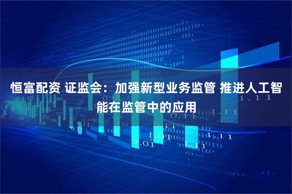恒富配资 证监会：加强新型业务监管 推进人工智能在监管中的应用