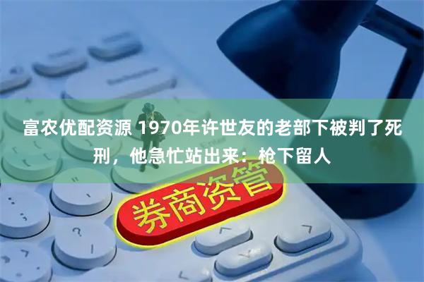 富农优配资源 1970年许世友的老部下被判了死刑，他急忙站出来：枪下留人