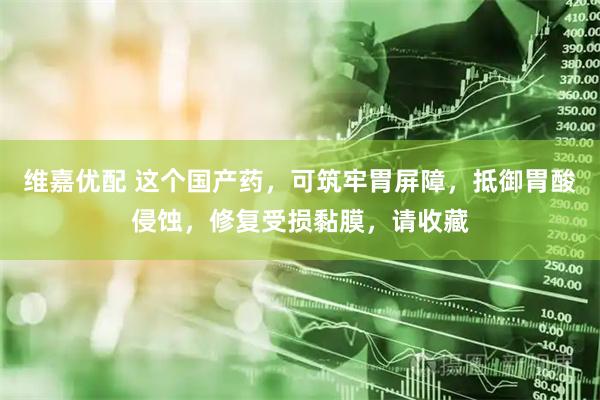 维嘉优配 这个国产药，可筑牢胃屏障，抵御胃酸侵蚀，修复受损黏膜，请收藏