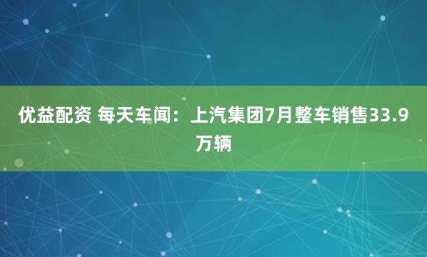 优益配资 每天车闻：上汽集团7月整车销售33.9万辆