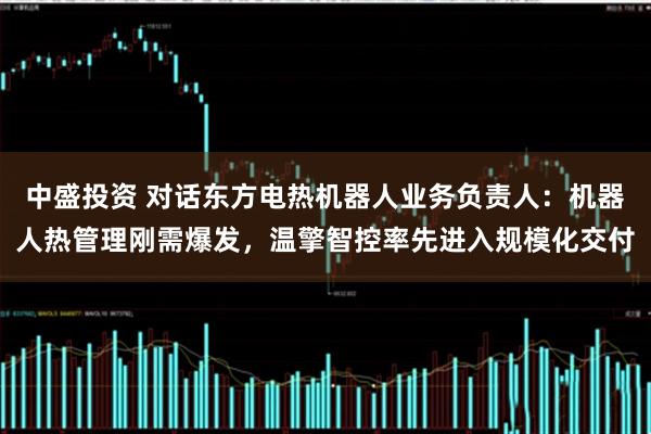 中盛投资 对话东方电热机器人业务负责人：机器人热管理刚需爆发，温擎智控率先进入规模化交付